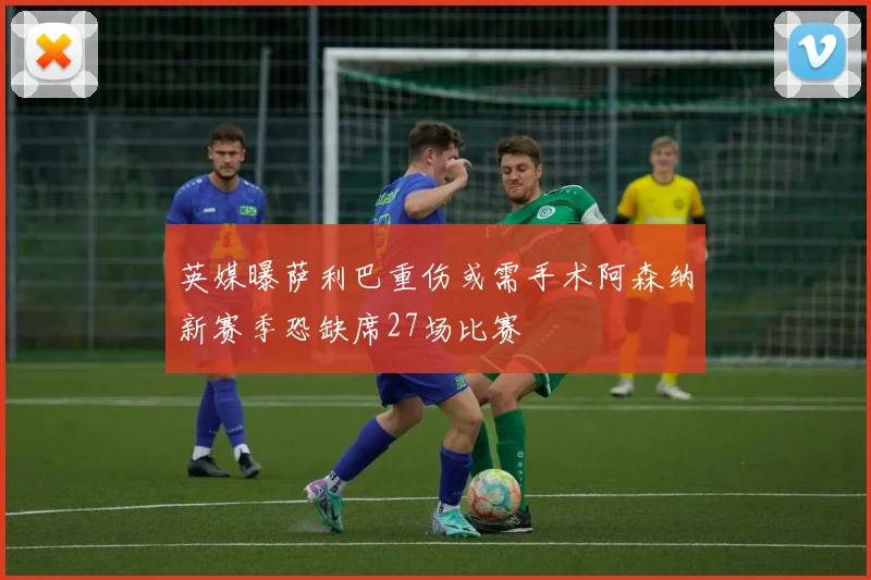 英媒曝萨利巴重伤或需手术阿森纳新赛季恐缺席27场比赛