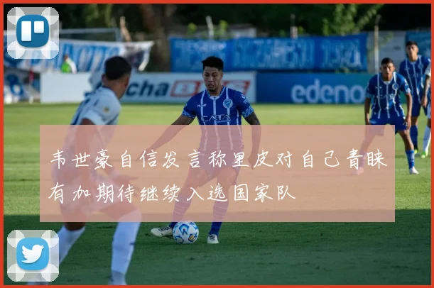 韦世豪自信发言称里皮对自己青睐有加期待继续入选国家队