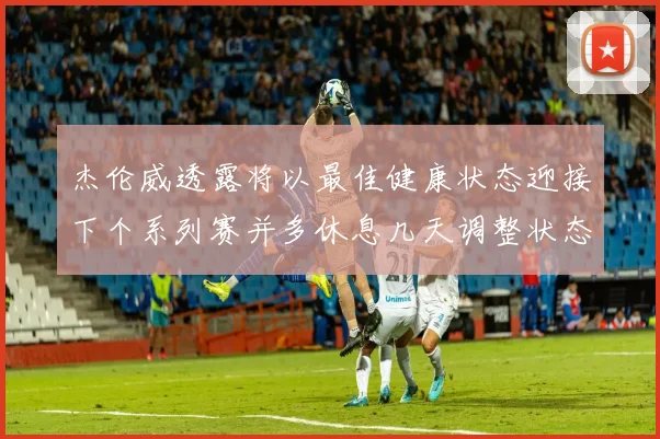 杰伦威透露将以最佳健康状态迎接下个系列赛并多休息几天调整状态