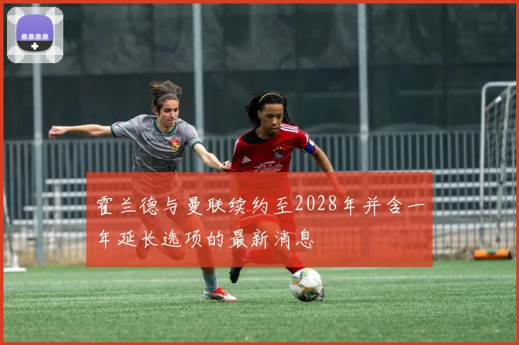 霍兰德与曼联续约至2028年并含一年延长选项的最新消息