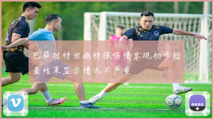 巴萨对特尔施特根伤情乐观初步检查结果显示情况不严重
