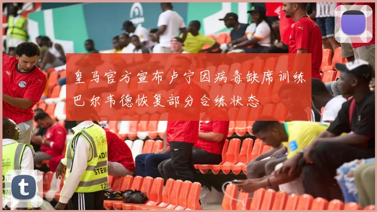 皇马官方宣布卢宁因病毒缺席训练巴尔韦德恢复部分合练状态