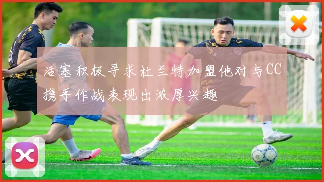 活塞积极寻求杜兰特加盟他对与CC携手作战表现出浓厚兴趣