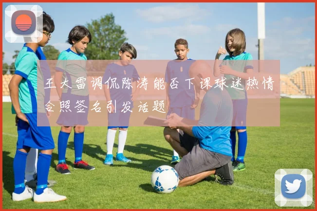 王大雷调侃陈涛能否下课球迷热情合照签名引发话题