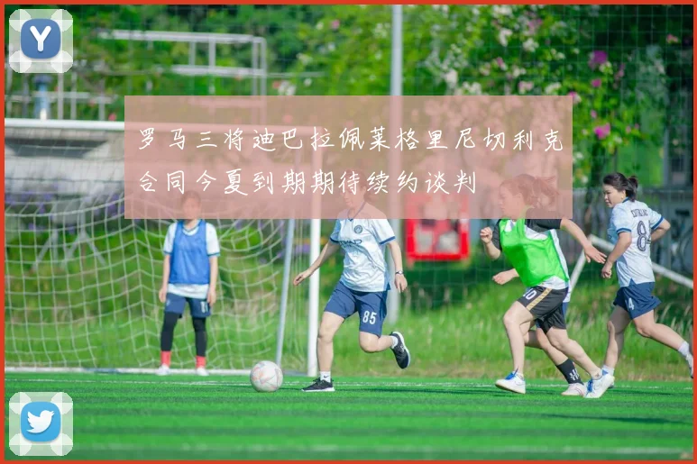 罗马三将迪巴拉佩莱格里尼切利克合同今夏到期期待续约谈判