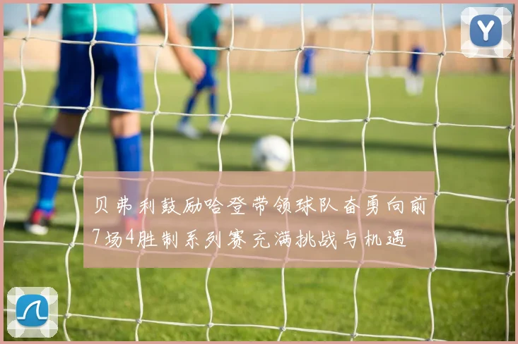 贝弗利鼓励哈登带领球队奋勇向前7场4胜制系列赛充满挑战与机遇