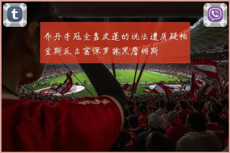 乔丹夺冠全靠皮蓬的说法遭质疑帕金斯反击富保罗抹黑詹姆斯