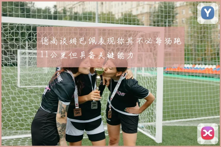 德尚谈姆巴佩表现称其不必每场跑11公里但具备关键能力