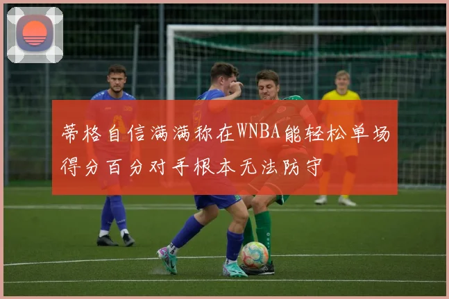 蒂格自信满满称在WNBA能轻松单场得分百分对手根本无法防守