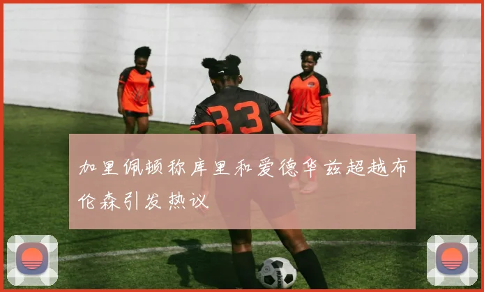 加里佩顿称库里和爱德华兹超越布伦森引发热议