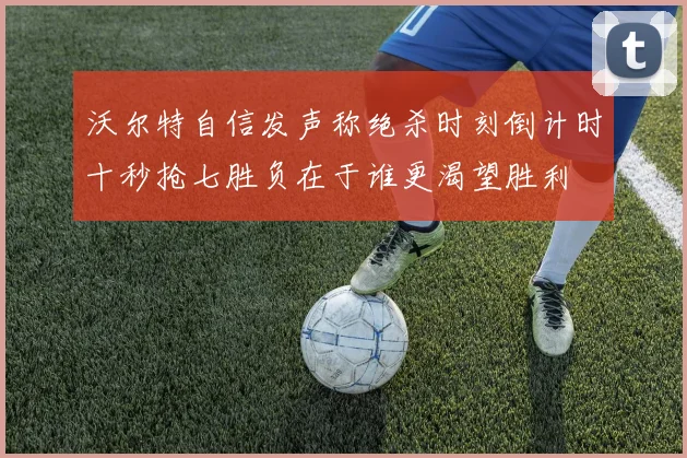 沃尔特自信发声称绝杀时刻倒计时十秒抢七胜负在于谁更渴望胜利