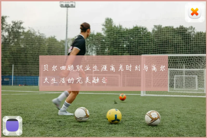 贝尔回顾职业生涯高光时刻与高尔夫生活的完美融合