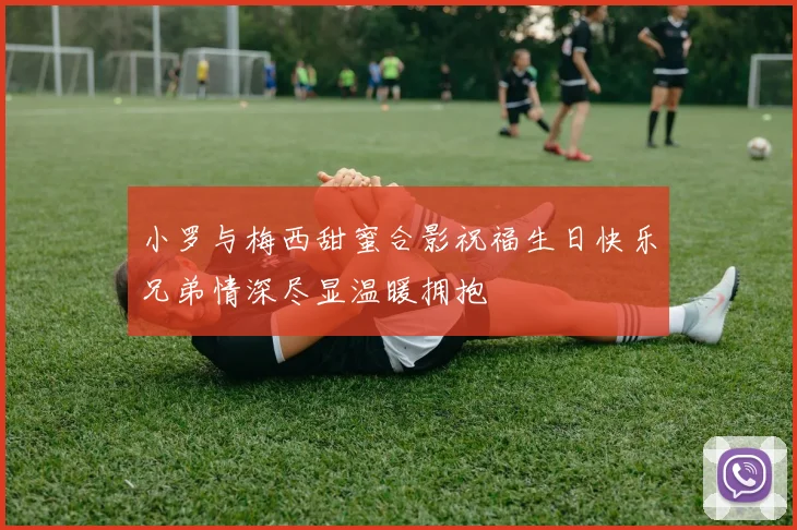 小罗与梅西甜蜜合影祝福生日快乐兄弟情深尽显温暖拥抱