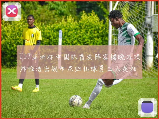 U17亚洲杯中国队首发阵容揭晓万项帅惟浩出战印尼归化球员三人亮相