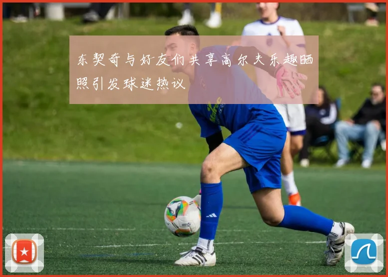 东契奇与好友们共享高尔夫乐趣晒照引发球迷热议