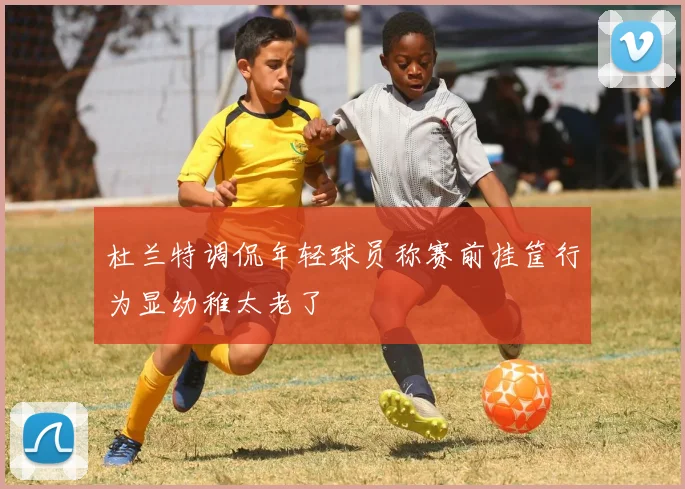杜兰特调侃年轻球员称赛前挂筐行为显幼稚太老了