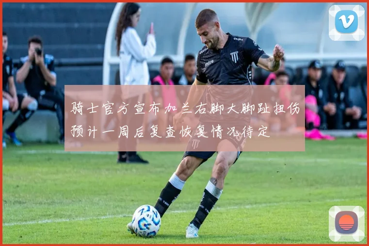 骑士官方宣布加兰右脚大脚趾扭伤预计一周后复查恢复情况待定