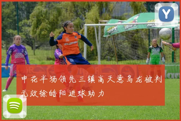 申花半场领先三镇高天意乌龙被判无效徐皓阳进球助力