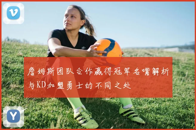 詹姆斯团队合作赢得冠军名嘴解析与KD加盟勇士的不同之处