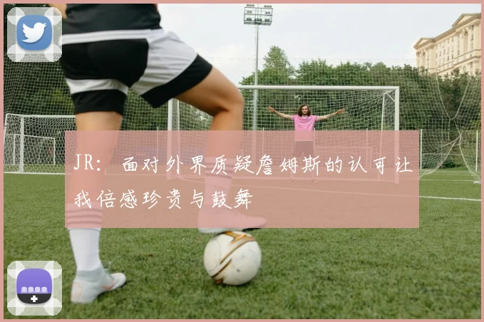JR：面对外界质疑詹姆斯的认可让我倍感珍贵与鼓舞